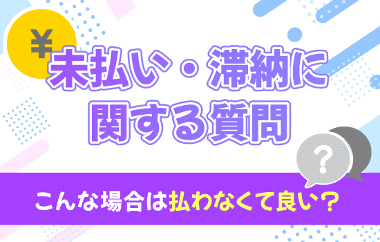 【未払い・滞納に関する質問！】こんな場合は払わなくて良い？